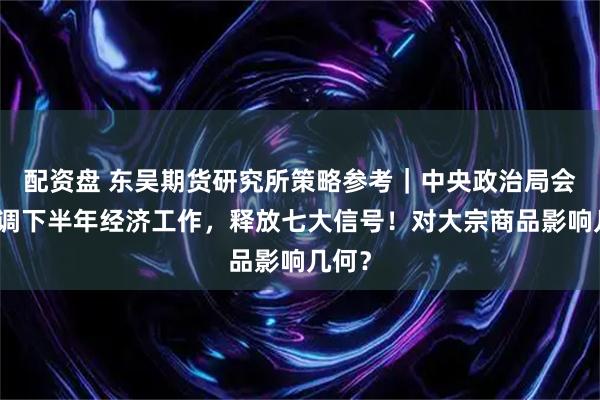 配资盘 东吴期货研究所策略参考｜中央政治局会议定调下半年经济工作，释放七大信号！对大宗商品影响几何？