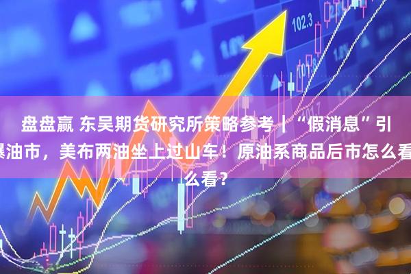 盘盘赢 东吴期货研究所策略参考｜“假消息”引爆油市，美布两油坐上过山车！原油系商品后市怎么看？
