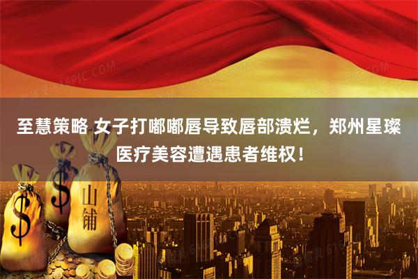 至慧策略 女子打嘟嘟唇导致唇部溃烂，郑州星璨医疗美容遭遇患者维权！