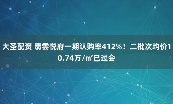 大圣配资 翡雲悦府一期认购率412%！二批次均价10.74万/㎡已过会