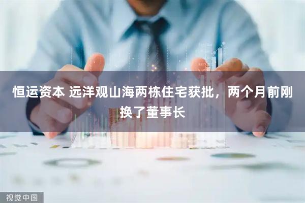 恒运资本 远洋观山海两栋住宅获批，两个月前刚换了董事长