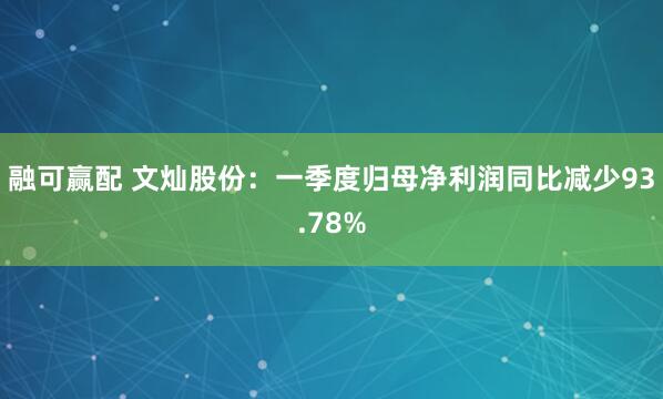 融可赢配 文灿股份：一季度归母净利润同比减少93.78%