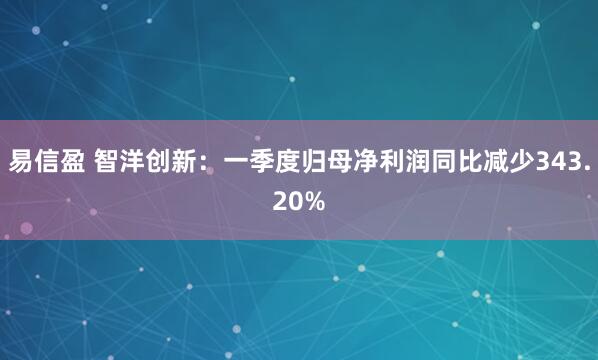 易信盈 智洋创新：一季度归母净利润同比减少343.20%