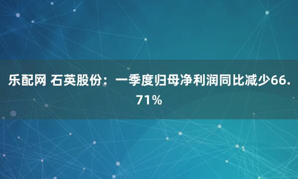 乐配网 石英股份：一季度归母净利润同比减少66.71%
