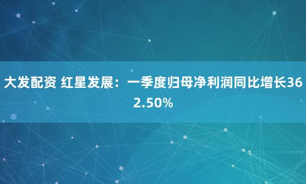 大发配资 红星发展：一季度归母净利润同比增长362.50%