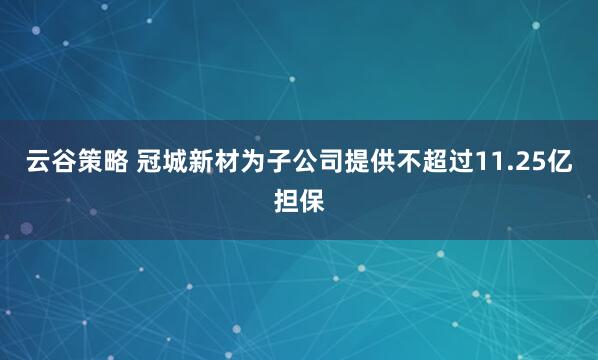 云谷策略 冠城新材为子公司提供不超过11.25亿担保