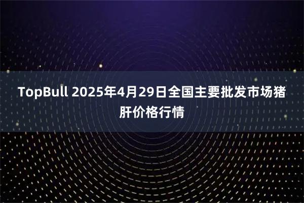 TopBull 2025年4月29日全国主要批发市场猪肝价格行情