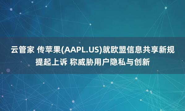 云管家 传苹果(AAPL.US)就欧盟信息共享新规提起上诉 称威胁用户隐私与创新