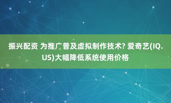 振兴配资 为推广普及虚拟制作技术? 爱奇艺(IQ.US)大幅降低系统使用价格