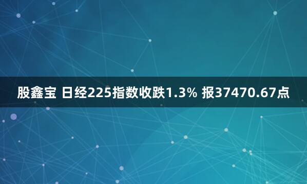 股鑫宝 日经225指数收跌1.3% 报37470.67点
