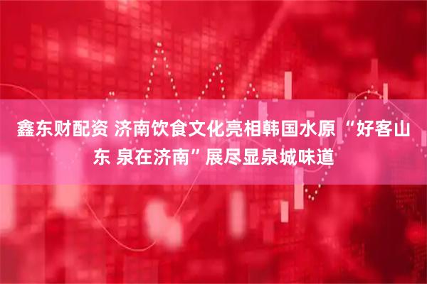 鑫东财配资 济南饮食文化亮相韩国水原 “好客山东 泉在济南”展尽显泉城味道