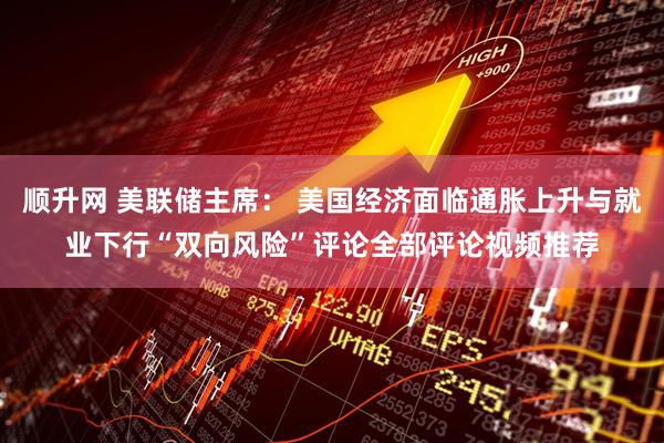 顺升网 美联储主席： 美国经济面临通胀上升与就业下行“双向风险”评论全部评论视频推荐