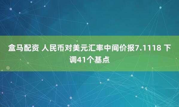 盒马配资 人民币对美元汇率中间价报7.1118 下调41个基点