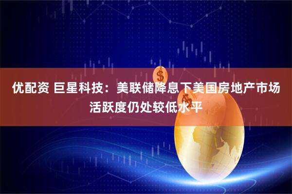 优配资 巨星科技：美联储降息下美国房地产市场活跃度仍处较低水平