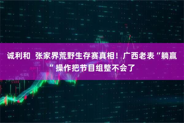 诚利和  张家界荒野生存赛真相！广西老表“躺赢”操作把节目组整不会了