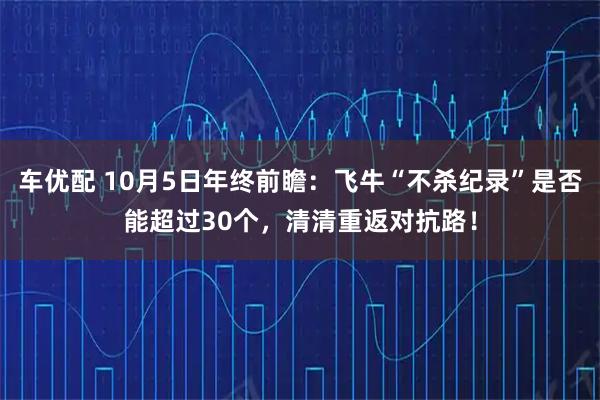 车优配 10月5日年终前瞻：飞牛“不杀纪录”是否能超过30个，清清重返对抗路！