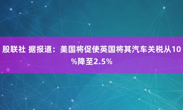 股联社 据报道：美国将促使英国将其汽车关税从10%降至2.5%