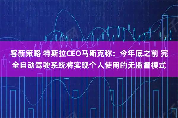 客新策略 特斯拉CEO马斯克称：今年底之前 完全自动驾驶系统将实现个人使用的无监督模式