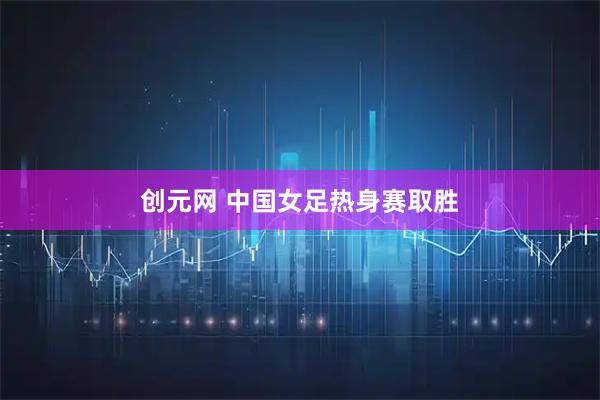 创元网 中国女足热身赛取胜