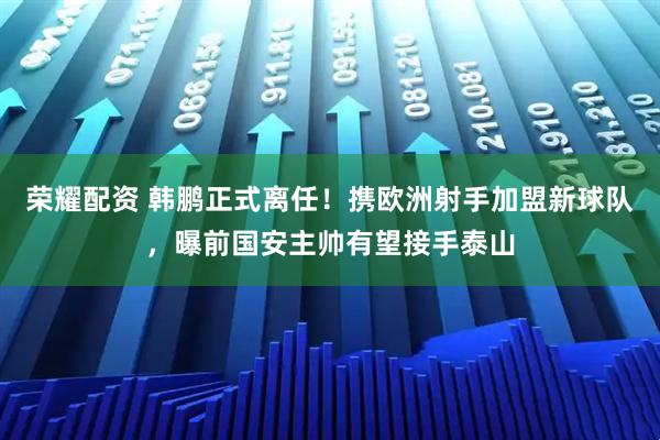 荣耀配资 韩鹏正式离任！携欧洲射手加盟新球队，曝前国安主帅有望接手泰山