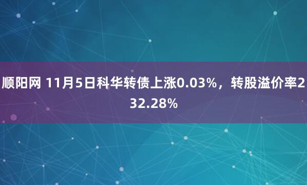 顺阳网 11月5日科华转债上涨0.03%，转股溢价率232.28%