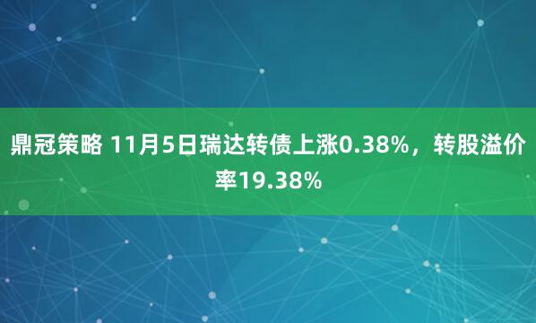 鼎冠策略 11月5日瑞达转债上涨0.38%，转股溢价率19.38%