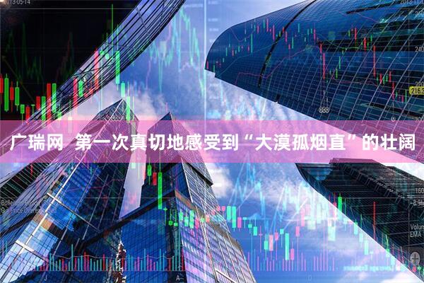 广瑞网  第一次真切地感受到“大漠孤烟直”的壮阔