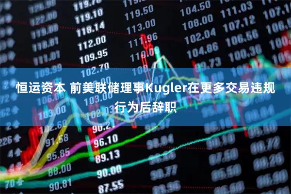 恒运资本 前美联储理事Kugler在更多交易违规行为后辞职