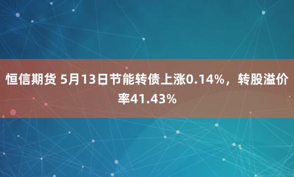 恒信期货 5月13日节能转债上涨0.14%，转股溢价率41.43%