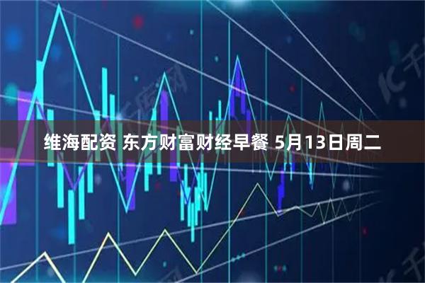 维海配资 东方财富财经早餐 5月13日周二