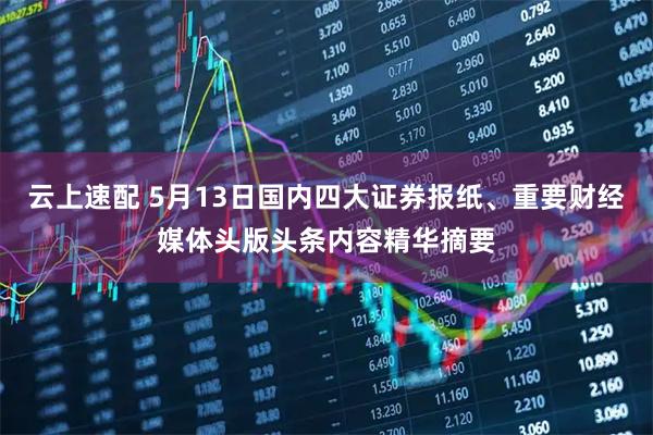 云上速配 5月13日国内四大证券报纸、重要财经媒体头版头条内容精华摘要