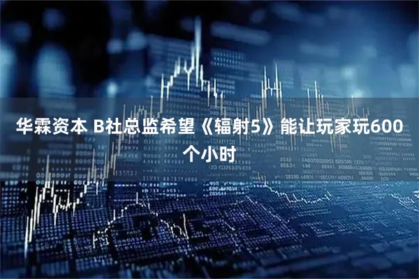 华霖资本 B社总监希望《辐射5》能让玩家玩600个小时
