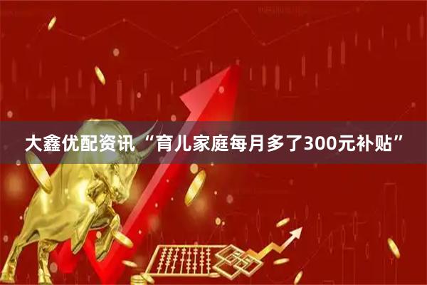 大鑫优配资讯 “育儿家庭每月多了300元补贴”