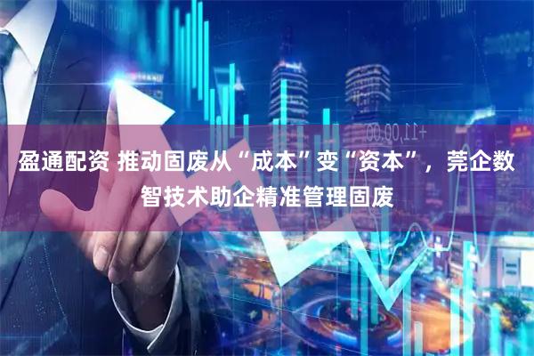 盈通配资 推动固废从“成本”变“资本”，莞企数智技术助企精准管理固废