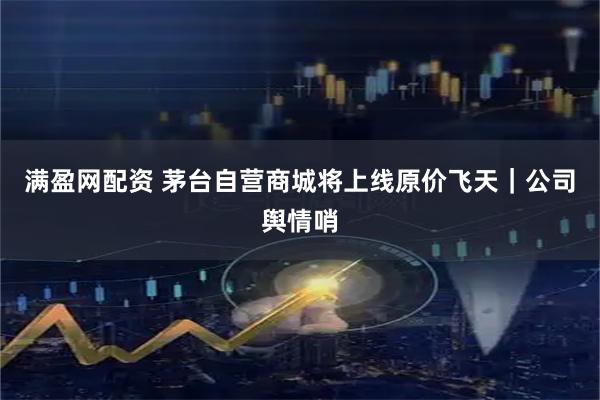 满盈网配资 茅台自营商城将上线原价飞天｜公司舆情哨