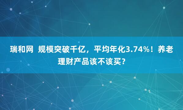 瑞和网  规模突破千亿，平均年化3.74%！养老理财产品该不该买？
