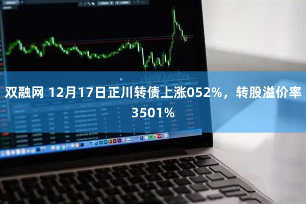 双融网 12月17日正川转债上涨052%，转股溢价率3501%
