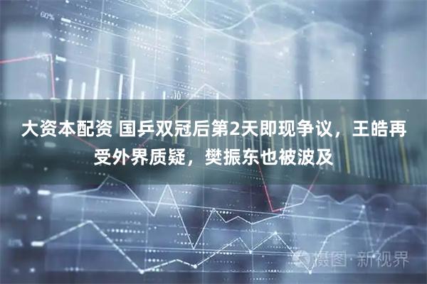 大资本配资 国乒双冠后第2天即现争议，王皓再受外界质疑，樊振东也被波及
