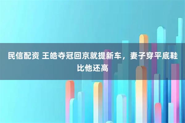 民信配资 王皓夺冠回京就提新车，妻子穿平底鞋比他还高