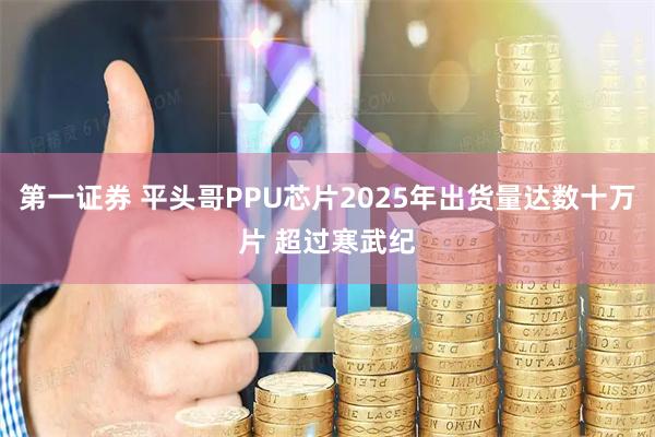 第一证券 平头哥PPU芯片2025年出货量达数十万片 超过寒武纪